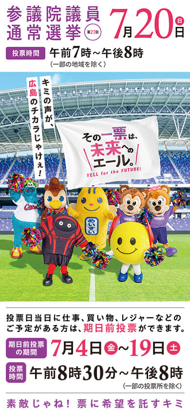第27回 参議院議員通常選挙 投票日：7月20日（日）　投票時間：午前7時〜午後8時（一部の地域を除く）｜　期日前投票を積極的にご利用ください。期日前投票期間：7月4日（金）〜19日（土）　投票時間：午前8時30分～午後8時（一部の投票所を除く）　｜　素敵じゃね！ 票に希望を託すキミ　広島の未来をつくる主役になろう！